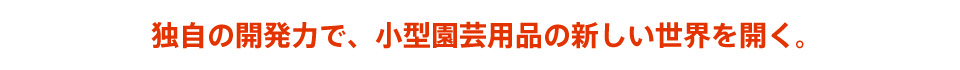 独自の開発力で、小型園芸用品の新しい世界を開く。